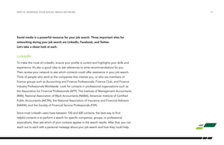 /10
Social media is a powerful resource for your job search. Three important sites for
networking during your job search are LinkedIn, Facebook, and Twitter.
Let’s take a closer look at each.
LinkedIn
To make the most of LinkedIn, ensure your profile is current and highlights your skills and
experience. It’s also a good idea to ask references to write recommendations for you.
Then review your network to see which contacts could offer assistance in your job search.
Think of people who work at the companies that interest you, or who are members of
finance groups such as Accounting and Finance Professionals, Finance Club, and Finance
Industry Professionals Worldwide. Look for contacts in professional organizations such as
the Association for Financial Professionals (AFP), The Institute of Management Accountants
(IMA), National Association of Black Accountants (NABA), American Institute of Certified
Public Accountants (AICPA), the National Association of Insurance and Financial Advisors
(NAIFA), and the Society of Financial Service Professionals (FSP).
Since most LinkedIn users have between 100 and 600 contacts, the best way to find
helpful contacts is to perform a search for specific companies, groups, or professional
associations, then see which of your contacts appear in the search results. After that, you can
reach out to each with a personal message about your job search and how they could help.
PART III: WORKING YOUR SOCIAL MEDIA NETWORK
 