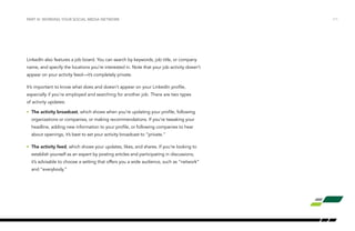 /11
LinkedIn also features a job board. You can search by keywords, job title, or company
name, and specify the locations you’re interested in. Note that your job activity doesn’t
appear on your activity feed—it’s completely private.
It’s important to know what does and doesn’t appear on your LinkedIn profile,
especially if you’re employed and searching for another job. There are two types
of activity updates:
•	 The activity broadcast, which shows when you’re updating your profile, following
organizations or companies, or making recommendations. If you’re tweaking your
headline, adding new information to your profile, or following companies to hear
about openings, it’s best to set your activity broadcast to “private.”
•	 The activity feed, which shows your updates, likes, and shares. If you’re looking to
establish yourself as an expert by posting articles and participating in discussions,
it’s advisable to choose a setting that offers you a wide audience, such as “network”
and “everybody.”
PART III: WORKING YOUR SOCIAL MEDIA NETWORK
 