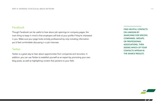 /12
Facebook
Though Facebook can be useful to hear about job openings on company pages, the
main thing to keep in mind is that employers will look at your profile if they’re interested
in you. Make sure your page looks entirely professional by only including information
you’d feel comfortable discussing in a job interview.
Twitter
Twitter is a great way to hear about opportunities from companies and recruiters. In
addition, you can use Twitter to establish yourself as an expert by promoting your own
blog posts, as well as highlighting content that pertains to your field.
PART III: WORKING YOUR SOCIAL MEDIA NETWORK
FIND HELPFUL CONTACTS
ON LINKEDIN BY
SEARCHING FOR SPECIFIC
COMPANIES, GROUPS,
OR PROFESSIONAL
ASSOCIATIONS, THEN
SEEING WHICH OF YOUR
CONTACTS APPEAR IN
THE SEARCH RESULTS.
 