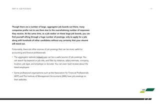 Though there are a number of large, aggregator job boards out there, many
companies prefer not to use them due to the overwhelming number of responses
they receive. At the same time, as a job seeker on these large job boards, you can
find yourself sifting through a huge number of postings, only to apply for a job
along with hundreds of other candidates without any certainty that your résumé
will stand out.
Fortunately, there are other sources of job postings that can be more useful to
accounting and finance professionals:
•	 The aggregator website Indeed.com can be a useful source of job postings. You
can search by keyword or job title, and filter by distance, salary estimate, company,
location, job type, and employer or recruiter. You can even read reviews about the
listed employers.
•	 Some professional organizations such as the Association for Financial Professionals
(AFP) and The Institute of Management Accountants (IMA) have job postings on
their websites.
PART IV: JOB POSTINGS /14
 