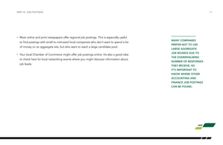 •	 Most online and print newspapers offer regional job postings. This is especially useful
to find postings with small to mid-sized local companies who don’t want to spend a lot
of money on an aggregate site, but who want to reach a large candidate pool.
•	 Your local Chamber of Commerce might offer job postings online. It’s also a good idea
to check here for local networking events where you might discover information about
job leads.
/15PART IV: JOB POSTINGS
MANY COMPANIES
PREFER NOT TO USE
LARGE AGGREGATE
JOB BOARDS DUE TO
THE OVERWHELMING
NUMBER OF RESPONSES
THEY RECEIVE, SO
IT’S IMPORTANT TO
KNOW WHERE OTHER
ACCOUNTING AND
FINANCE JOB POSTINGS
CAN BE FOUND.
 