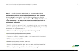 /17PART V: REQUESTING AN INFORMATIONAL INTERVIEW WITH A COMPANY
If there’s a specific organization that interests you, request an informational
interview with a Corporate recruiter or person responsible for talent acquisition
at the company. An informational interview allows you to learn more about an
organization’s structure and work environment, as well as what it offers in terms of
career development. It also offers you the opportunity to introduce yourself and
showcase your qualifications.
Prepare for the interview by researching the company and making a list of questions you
want to ask. Consider points that are specific to the position that interests you, the work
environment, and the company, such as:
•	 What are the results the company wants to achieve from this position?
•	 What is somebody in this role expected to deliver?
•	 Are there any additional skills you can acquire to be more successful in this position?
•	 What’s the work environment like?
•	 Are there opportunities to learn/train on the job?
•	 Does the company provide clear career paths and career advancement assistance?
•	 What are the policies in regard to flex work and/or telecommuting?
 