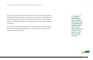 /18
IF A COMPANY
REPRESENTATIVE
TAKES THE TIME TO
SPEAK WITH YOU IN
AN INFORMATIONAL
INTERVIEW, BRING
YOUR A-GAME.
THERE’S ALWAYS THE
CHANCE IT COULD
RESULT IN A JOB
LEAD—OR EVEN
AN OFFER.
PART V: REQUESTING AN INFORMATIONAL INTERVIEW WITH A COMPANY
Though an informational interview is intended to be an introductory meeting, there’s
always the possibility it will result in a job lead or even a job offer, so always bring your
A-game. Be prepared to answer questions about yourself and your career objectives,
because if the company’s taking the time to speak with you, they could be interested
in hiring you.
If, on the other hand, the interview doesn’t immediately result in a job lead, follow up
to thank the company representative for his or her time and ask to receive periodic
updates about job opportunities.
 