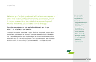 /02
Whether you’ve just graduated with a business degree or
are a mid-career professional looking to advance, when
it comes to searching for a job in the accounting and
finance industries, you need to have a strategy.
Remember, it’s not always the most qualified candidate who gets the job;
often it’s the person who’s most prepared.
That means you need to maximize ALL of your resources. This involves knowing which
individuals in your networks can assist you, or provide new introductions to those who
can. It also means gathering what information you can to conduct a more effective job
search and using the cumulative information at your disposal early and often in order to
know the finance job market and put yourself out there as a top-notch candidate.
INTRODUCTION
KEY HIGHLIGHTS
In this ebook, you’ll
learn how to:
•	 find out about accounting
and finance career
opportunities
•	 use your personal
and social networks
to your advantage
•	 build a rapport with
key people involved
in the hiring process
•	 maximize the
interview process
 