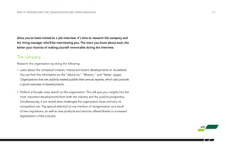 /20PART VI: RESEARCHING THE ORGANIZATION AND HIRING MANAGER
Once you’ve been invited to a job interview, it’s time to research the company and
the hiring manager who’ll be interviewing you. The more you know about each, the
better your chances of making yourself memorable during the interview.
The company
Research the organization by doing the following:
•	 Learn about the company’s mission, history and recent developments on its website.
You can find this information on the “About Us,” “Mission,” and “News” pages.
Organizations that are publicly traded publish their annual reports, which also provide
a good overview of developments.
•	 Perform a Google news search on the organization. This will give you insights into the
most important developments from both the industry and the public’s perspective.
Simultaneously, it can reveal what challenges the organization faces and who its
competitors are. Pay special attention to any mention of reorganization as a result
of new regulations, as well as new products and services offered thanks to increased
digitalization of the industry.
 
