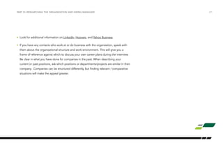 /21PART VI: RESEARCHING THE ORGANIZATION AND HIRING MANAGER
•	 Look for additional information on LinkedIn, Hoovers, and Yahoo Business.
•	 If you have any contacts who work at or do business with the organization, speak with
them about the organizational structure and work environment. This will give you a
frame of reference against which to discuss your own career plans during the interview.
Be clear in what you have done for companies in the past. When describing your
current or past positions, ask which positions or departments/projects are similar in their
company. Companies can be structured differently, but finding relevant / comparative
situations will make the appeal greater.
 