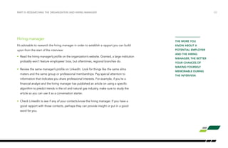 /22
THE MORE YOU
KNOW ABOUT A
POTENTIAL EMPLOYER
AND THE HIRING
MANAGER, THE BETTER
YOUR CHANCES OF
MAKING YOURSELF
MEMORABLE DURING
THE INTERVIEW.
PART VI: RESEARCHING THE ORGANIZATION AND HIRING MANAGER
Hiring manager
It’s advisable to research the hiring manager in order to establish a rapport you can build
upon from the start of the interview:
•	 Read the hiring manager’s profile on the organization’s website. Granted, a large institution
probably won’t feature employees’ bios, but oftentimes, regional branches do.
•	 Review the same manager’s profile on LinkedIn. Look for things like the same alma
maters and the same group or professional memberships. Pay special attention to
information that indicates you share professional interests. For example, if you’re a
financial analyst and the hiring manager has published an article on using a specific
algorithm to predict trends in the oil and natural gas industry, make sure to study the
article so you can use it as a conversation starter.
•	 Check LinkedIn to see if any of your contacts know the hiring manager. If you have a
good rapport with those contacts, perhaps they can provide insight or put in a good
word for you.
 