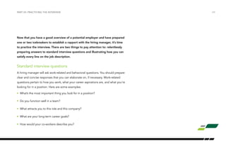 /24PART VII: PRACTICING THE INTERVIEW
Now that you have a good overview of a potential employer and have prepared
one or two icebreakers to establish a rapport with the hiring manager, it’s time
to practice the interview. There are two things to pay attention to: relentlessly
preparing answers to standard interview questions and illustrating how you can
satisfy every line on the job description.
Standard interview questions
A hiring manager will ask work-related and behavioral questions. You should prepare
clear and concise responses that you can elaborate on, if necessary. Work-related
questions pertain to how you work, what your career aspirations are, and what you’re
looking for in a position. Here are some examples:
•	 What’s the most important thing you look for in a position?
•	 Do you function well in a team?
•	 What attracts you to this role and this company?
•	 What are your long-term career goals?
•	 How would your co-workers describe you?
 