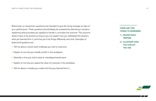 /25PART VII: PRACTICING THE INTERVIEW
Behavioral—or situational—questions are intended to give the hiring manager an idea of
your performance. These questions should always be answered by describing a situation,
explaining what processes you applied to handle it, and state the outcome. The outcome
doesn’t have to be positive so long as you can explain how you addressed the situation,
what you learned from it, and how you’d do things differently next time. Examples of
behavioral questions are:
•	 Tell me about a recent work challenge you had to overcome.
•	 Explain to me how you handle conflict in the workplace.
•	 Describe a time you had to lead an interdepartmental team.
•	 Explain to me how you assess the value of a process in the workplace.
•	 Tell me about a mistake you made and how you learned from it.
THERE ARE TWO
THINGS TO REMEMBER:
1.)	RELENTLESSLY		
	 PREPARE
2.)	 ILLUSTRATE HOW 	
	 YOU CAN DO
	 THE JOB.
 