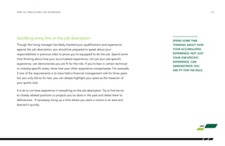 /26PART VII: PRACTICING THE INTERVIEW
Satisfying every line on the job description
Though the hiring manager has likely checked your qualifications and experience
against the job description, you should be prepared to speak about your
responsibilities in previous roles to prove you’re equipped to do the job. Spend some
time thinking about how your accumulated experience, not just your job-specific
experience, can demonstrate you are fit for the role. If you’re lean in certain technical
or industry-specific areas, show how your other experience compensates. For example,
if one of the requirements is to have held a financial management role for three years
but you only did so for two, you can always highlight your years as the treasurer of
your sports club.
It is ok to not have expereince in everything on the job description. Try to find tie-ins
to closely related positions or projects you’ve done in the past and relate them to
deficiencies. If necessary, bring up a time where you were a novice in an area and
learned it quickly.
SPEND SOME TIME
THINKING ABOUT HOW
YOUR ACCUMULATED
EXPERIENCE, NOT JUST
YOUR JOB-SPECIFIC
EXPERIENCE, CAN
DEMONSTRATE YOU
ARE FIT FOR THE ROLE.
 