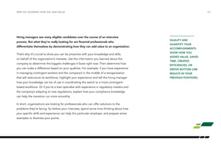 /28PART VIII: SHOWING HOW YOU ADD VALUE
Hiring managers see many eligible candidates over the course of an interview
process. But what they’re really looking for are financial professionals who
differentiate themselves by demonstrating how they can add value to an organization.
That’s why it’s crucial to show you can be proactive with your knowledge and skills
on behalf of the organization’s interests. Use the information you learned about the
company to determine the biggest challenges it faces right now. Then determine how
you can make a difference based on your qualities. For example, if you have experience
in managing contingent workers and the company’s in the middle of a reorganization
that will restructure its workforce, highlight your experience and tell the hiring manager
how your knowledge can be of use in coordinating the switch to a more contingent-
based workforce. Or if you’re a loan specialist with experience in regulatory matters and
the company’s adapting to new regulations, explain how your compliance knowledge
can help the transition run more smoothly.
In short, organizations are looking for professionals who can offer solutions to the
problems they’re facing. So before your interview, spend some time thinking about how
your specific skills and experience can help this particular employer, and prepare some
examples to illustrate your points.
QUALIFY AND
QUANTIFY YOUR
ACCOMPLISHMENTS.
SHOW HOW YOU
ADDED VALUE, SAVED
TIME, CREATED
EFFICIENCIES, OR
DROVE BOTTOM LINE
RESULTS IN YOUR
PREVIOUS POSITIONS.
 