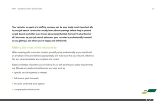 Your recruiter or agent at a staffing company can be your single most important ally
in your job search. A recruiter usually hears about openings before they’re posted
on job boards and often even knows about opportunities that aren’t advertised at
all. Moreover, as your job search advocate, your recruiter is professionally invested
in you getting a job where you’re happy and will flourish.
Making the most of the relationship
When meeting with a recruiter, conduct yourself just as professionally as you would with
an employer. Dress and behave appropriately, and make sure that your résumé, reference
list, and personal website are complete and current.
Explain what type of position you’re looking for, as well as what your salary requirements
are. Discuss any needs and preferences you have, such as:
•	 specific area of expertise or interest
•	 full-time vs. part time work
•	 flex work or remote work options
•	 company size and structure
PART I: WORKING WITH RECRUITERS /04
 