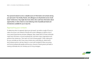 Your personal network can be a valuable source of information and contacts during
your job search. Your family, friends, and colleagues are all potential sources of job
leads. Furthermore, they might also know others who could have information about
opportunities. In short, there’s an ever-widening circle of possible job leads and
introductions available for you to tap into.
Approaching your contacts
To determine whom to approach about your job search, set aside a couple of hours to
make a list of your core network of friends and current colleagues, as well as a list of
more casual acquaintances and past colleagues. Next, assess which of those individuals
might have information or know somebody with information about organizations and
positions that interest you. Then reach out to all of those people. If, after making your
list, you conclude you don’t have many contacts who could help you, attend some
local industry events or job fairs. Being in a room with hundreds of other accounting
and finance professionals greatly enhances your chances of hearing about job leads or
meeting individuals who can introduce you to hiring managers.
PART II: UTILIZING YOUR PERSONAL NETWORK /07
 