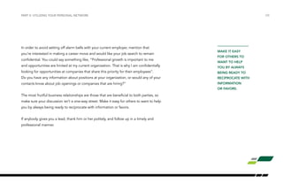 In order to avoid setting off alarm bells with your current employer, mention that
you’re interested in making a career move and would like your job search to remain
confidential. You could say something like, “Professional growth is important to me
and opportunities are limited at my current organization. That is why I am confidentially
looking for opportunities at companies that share this priority for their employees”.
Do you have any information about positions at your organization, or would any of your
contacts know about job openings or companies that are hiring?”
The most fruitful business relationships are those that are beneficial to both parties, so
make sure your discussion isn’t a one-way street. Make it easy for others to want to help
you by always being ready to reciprocate with information or favors.
If anybody gives you a lead, thank him or her politely, and follow up in a timely and
professional manner.
PART II: UTILIZING YOUR PERSONAL NETWORK /08
MAKE IT EASY
FOR OTHERS TO
WANT TO HELP
YOU BY ALWAYS
BEING READY TO
RECIPROCATE WITH
INFORMATION
OR FAVORS.
 
