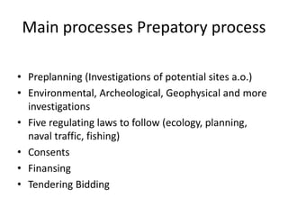 Main processes Prepatory process

• Preplanning (Investigations of potential sites a.o.)
• Environmental, Archeological, Geophysical and more
  investigations
• Five regulating laws to follow (ecology, planning,
  naval traffic, fishing)
• Consents
• Finansing
• Tendering Bidding
 