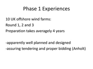 Phase 1 Experiences
10 UK offshore wind farms:
Round 1, 2 and 3
Preparation takes averagely 4 years

-apparently well planned and designed
-assuring tendering and proper bidding (Anholt)
 