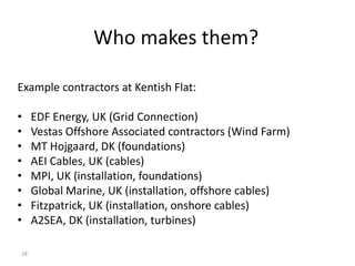 Who makes them?

Example contractors at Kentish Flat:

•    EDF Energy, UK (Grid Connection)
•    Vestas Offshore Associated contractors (Wind Farm)
•    MT Hojgaard, DK (foundations)
•    AEI Cables, UK (cables)
•    MPI, UK (installation, foundations)
•    Global Marine, UK (installation, offshore cables)
•    Fitzpatrick, UK (installation, onshore cables)
•    A2SEA, DK (installation, turbines)

18
 