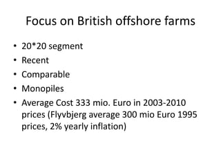 Focus on British offshore farms
•   20*20 segment
•   Recent
•   Comparable
•   Monopiles
•   Average Cost 333 mio. Euro in 2003-2010
    prices (Flyvbjerg average 300 mio Euro 1995
    prices, 2% yearly inflation)
 