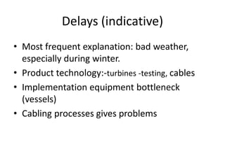 Delays (indicative)
• Most frequent explanation: bad weather,
  especially during winter.
• Product technology:-turbines -testing, cables
• Implementation equipment bottleneck
  (vessels)
• Cabling processes gives problems
 