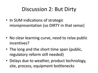 Discussion 2: But Dirty
• In SUM indications of strategic
  misrepresentation (so DIRTY in that sense)

• No clear learning curve, need to relax public
  incentives?
• The long and the short time span (public,
  regulatory reform still needed)
• Delays due to weather, product technology,
  site, process, equipment bottlenecks
 