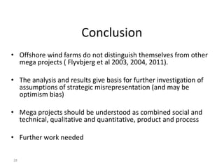 Conclusion
• Offshore wind farms do not distinguish themselves from other
  mega projects ( Flyvbjerg et al 2003, 2004, 2011).

• The analysis and results give basis for further investigation of
  assumptions of strategic misrepresentation (and may be
  optimism bias)

• Mega projects should be understood as combined social and
  technical, qualitative and quantitative, product and process

• Further work needed

28
 