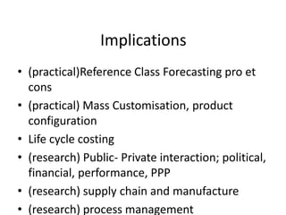 Implications
• (practical)Reference Class Forecasting pro et
  cons
• (practical) Mass Customisation, product
  configuration
• Life cycle costing
• (research) Public- Private interaction; political,
  financial, performance, PPP
• (research) supply chain and manufacture
• (research) process management
 