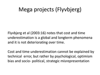 Mega projects (Flyvbjerg)


Flyvbjerg et al (2003:16) notes that cost and time
underestimation is a global and longterm phenomena
and it is not deteriorating over time.

Cost and time underestimation cannot be explained by
technical error, but rather by psychological, optimism
bias and socio- political, strategic misrepresentation
 