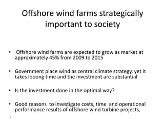 Offshore wind farms strategically
           important to society

• Offshore wind farms are expected to grow as market at
  approximately 45% from 2009 to 2015

• Government place wind as central climate strategy, yet it
  takes looong time and the investment are substantial

• Is the investment done in the optimal way?

• Good reasons to investigate costs, time and operational
  performance results of offshore wind turbine projects,
8
 