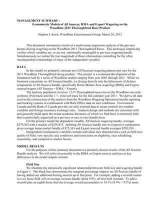 MANAGEMENT SUMMARY –
Econometric Models of All Sources, HMA and Export Wagering on the
Woodbine 2011 Thoroughbred Race Product
Stephen I. Koch, Woodbine Entertainment Group, March 26, 2012
This document summarizes results of a multivariate regression analysis of the per-race
factors driving wagering on the Woodbine 2011 Thoroughbred Races. This technique empirically
verifies which variables are, or are not, statistically meaningful to per-race wagering handle.
Simultaneously we isolate the true magnitude of these relationships controlling for the often
interdependent relationships of many of the independent variables.
DATA
In this model we primarily estimate net (All Sources) wagering patterns per race for the
2011 Woodbine Thoroughbred racing product. This project is a continued development of the
foundation laid by a series of Woodbine studies ranging from year 2003 through 2011. While we
foremost concentrate on All Sources handle, we diverge heavily into the behaviours of distinct
components of All Sources handle, specifically Home Market Area wagering (HMA) and Export
sourced wagers (All Sources = HMA + Export).
The analysis population involves 1,515 Thoroughbred races run on the Woodbine one-mile
synthetic (Polytrack) and the 1 ½ mile turf track for the full calendar year 2011. We derive all data
used in the construction of the analysis from the Woodbine Wagering Operations handle reporting
and tracking systems in combination with Race Office data on race conditions. Environment
Canada and the Bank of Canada provide our only external data to create controls for weather
variables and foreign monetary exchange rates. Analysis design and methods are consistent with
and generally build upon the extant academic literature, of which we find there is extremely little
that is particularly organized on a per-race or race to race handle basis.
For the primary model the dependent variable, All Sources wagering handle, averages
$279,302 with a median of $258,935. Splitting All Sources handle into its respective components
gives average home market handle of $75,363 and Export sourced handle averages $203,939.
Independent (explanatory) variables include individual race characteristics such as field size,
quality of field, very specific race conditions and restrictions on eligibility, race scheduling,
seasonality, and competitive market factors.
MODEL RESULTS
For the purposes of this summary document we primarily discuss results of the All Sources
Handle analysis. We will refer occasionally to the HMA or Export sources analyses as key
differences in the model outputs warrant.
Field Size
We illustrate the statistically significant relationship between field size and wagering handle
in Figure 1. The black bars demonstrate the marginal percentage impacts on All Sources handle of
having added one additional betting interest up to that point. For example, adding a seventh runner
to a six horse field will on average increase handle about 9.9%, all else held constant. To add a
seventh plus an eighth horse then the average reward accumulates to 19.1% (9.9% + 9.2%) more
 