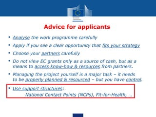 Advice for applicants
 Analyse the work programme carefully
 Apply if you see a clear opportunity that fits your strategy
 Choose your partners carefully
 Do not view EC grants only as a source of cash, but as a
  means to access know-how & resources from partners.
 Managing the project yourself is a major task – it needs
  to be properly planned & resourced – but you have control.
 Use support structures:
       National Contact Points (NCPs), Fit-for-Health, …
 