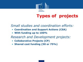 Types of projects

• Small studies and coordination efforts:
  • Coordination and Support Actions (CSA)
  • With funding up to 100%
• Research and Development projects:
  • Collaborative Projects (CP)
  • Shared cost funding (50 or 75%)
 