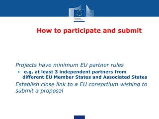 How to participate and submit




• Projects have minimum EU partner rules
   • e.g. at least 3 independent partners from
     different EU Member States and Associated States
• Establish close link to a EU consortium wishing to
  submit a proposal
 