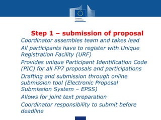 Step 1 – submission of proposal
• Coordinator assembles team and takes lead
• All participants have to register with Unique
  Registration Facility (URF)
• Provides unique Participant Identification Code
  (PIC) for all FP7 proposals and participations
• Drafting and submission through online
  submission tool (Electronic Proposal
  Submission System – EPSS)
• Allows for joint text preparation
• Coordinator responsibility to submit before
  deadline
 