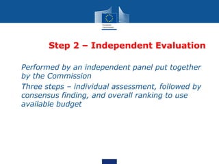 Step 2 – Independent Evaluation

• Performed by an independent panel put together
  by the Commission
• Three steps – individual assessment, followed by
  consensus finding, and overall ranking to use
  available budget
 