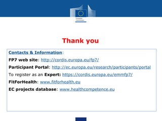 Thank you
Contacts & Information:
FP7 web site: http://cordis.europa.eu/fp7/
Participant Portal: http://ec.europa.eu/research/participants/portal
To register as an Expert: https://cordis.europa.eu/emmfp7/
FitForHealth: www.fitforhealth.eu
EC projects database: www.healthcompetence.eu
 
