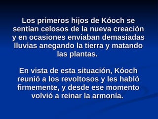 Los primeros hijos de Kóoch se sentían celosos de la nueva creación y en ocasiones enviaban demasiadas lluvias anegando la tierra y matando las plantas.  En vista de esta situación, Kóoch reunió a los revoltosos y les habló firmemente, y desde ese momento volvió a reinar la armonía.  