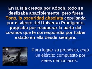 En la isla creada por Kóoch, todo se deslizaba apaciblemente, pero fuera  Tons ,  la oscuridad absoluta  expulsada por el viento del Universo Primigenio, pugnaba por recuperar la parte del cosmos que le correspondía por haber estado en ella desde siempre. Para lograr su propósito, creó un ejército compuesto por seres demoníacos.  