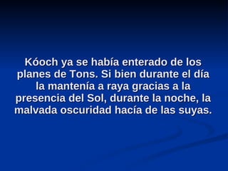 Kóoch ya se había enterado de los planes de Tons. Si bien durante el día la mantenía a raya gracias a la presencia del Sol, durante la noche, la malvada oscuridad hacía de las suyas.  