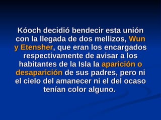 Kóoch decidió bendecir esta unión con la llegada de dos mellizos,  Wun y Etensher , que eran los encargados respectivamente de avisar a los habitantes de la Isla la  aparición o desaparición  de sus padres, pero ni el cielo del amanecer ni el del ocaso tenían color alguno.  