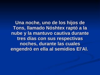 Una noche, uno de los hijos de Tons, llamado Nóshtex raptó a la nube y la mantuvo cautiva durante tres días con sus respectivas noches, durante las cuales engendró en ella al semidios El'Al.  