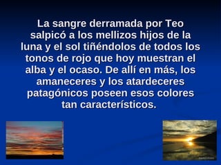 La sangre derramada por Teo salpicó a los mellizos hijos de la luna y el sol tiñéndolos de todos los tonos de rojo que hoy muestran el alba y el ocaso. De allí en más, los amaneceres y los atardeceres patagónicos poseen esos colores tan característicos.  