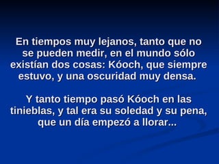 En tiempos muy lejanos, tanto que no se pueden medir, en el mundo sólo existían dos cosas: Kóoch, que siempre estuvo, y una oscuridad muy densa.  Y tanto tiempo pasó Kóoch en las tinieblas, y tal era su soledad y su pena, que un día empezó a llorar...  