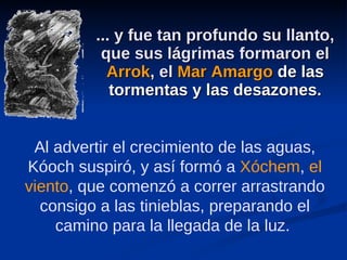 ... y fue tan profundo su llanto, que sus lágrimas formaron el  Arrok , el  Mar Amargo   de las tormentas y las desazones . Al advertir el crecimiento de las aguas, Kóoch suspiró, y así formó a  Xóchem ,  el viento , que comenzó a correr arrastrando consigo a las tinieblas, preparando el camino para la llegada de la luz.  