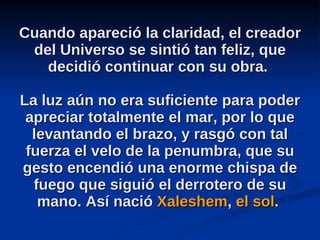 Cuando apareció la claridad, el creador del Universo se sintió tan feliz, que decidió continuar con su obra.  La luz aún no era suficiente para poder apreciar totalmente el mar, por lo que levantando el brazo, y rasgó con tal fuerza el velo de la penumbra, que su gesto encendió una enorme chispa de fuego que siguió el derrotero de su mano. Así nació  Xaleshem ,  el sol .  