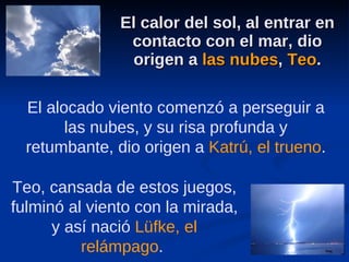 El calor del sol, al entrar en contacto con el mar, dio origen a  las nubes ,  Teo . Teo, cansada de estos juegos, fulminó al viento con la mirada, y así nació  Lüfke, el relámpago .  El alocado viento comenzó a perseguir a las nubes, y su risa profunda y retumbante, dio origen a  Katrú, el trueno . 