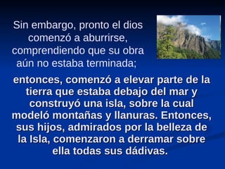 entonces, comenzó a elevar parte de la tierra que estaba debajo del mar y construyó una isla, sobre la cual modeló montañas y llanuras. Entonces, sus hijos, admirados por la belleza de la Isla, comenzaron a derramar sobre ella todas sus dádivas.  Sin embargo, pronto el dios comenzó a aburrirse, comprendiendo que su obra aún no estaba terminada;  