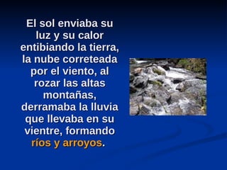 El sol enviaba su luz y su calor entibiando la tierra, la nube correteada por el viento, al rozar las altas montañas, derramaba la lluvia que llevaba en su vientre, formando  ríos y arroyos .  