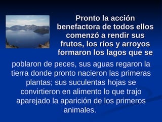 Pronto la acción benefactora de todos ellos comenzó a rendir sus frutos, los ríos y arroyos formaron los lagos que se poblaron de peces, sus aguas regaron la tierra donde pronto nacieron las primeras plantas; sus suculentas hojas se convirtieron en alimento lo que trajo aparejado la aparición de los primeros animales.  