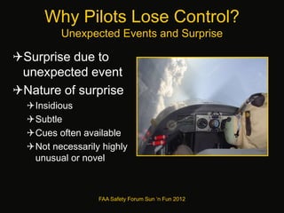 Why Pilots Lose Control?
Unexpected Events and Surprise
Surprise due to
unexpected event
Nature of surprise
Insidious
Subtle
Cues often available
Not necessarily highly
unusual or novel
FAA Safety Forum Sun ‘n Fun 2012
 