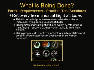 What is Being Done?
Formal Requirements - Practical Test Standards
Recovery from unusual flight attitudes
 Exhibits knowledge of the elements related to attitude
instrument flying during unusual attitudes
 Recognizes unusual flight attitudes solely by reference to
instruments; recovers promptly to a stabilized level flight
attitude
 Using proper instrument cross-check and interpretation and
smooth, coordinated control application in the correct
sequence
FAA Safety Forum Sun ‘n Fun 2012
 